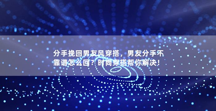 分手挽回男友风穿搭，男友分手不靠谱怎么回？时尚穿搭帮你解决！