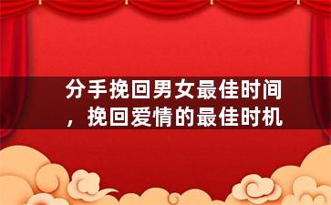分手挽回男女最佳时间，挽回爱情的最佳时机