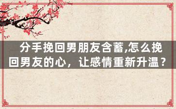 分手挽回男朋友含蓄,怎么挽回男友的心，让感情重新升温？