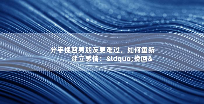分手挽回男朋友更难过，如何重新建立感情：“挽回”中的更有效方法