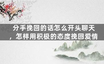 分手挽回的话怎么开头聊天，怎样用积极的态度挽回爱情