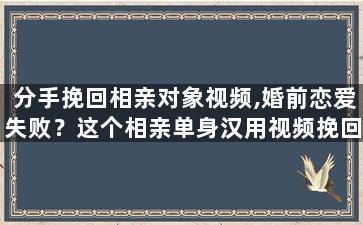 分手挽回相亲对象视频,婚前恋爱失败？这个相亲单身汉用视频挽回前女友！)