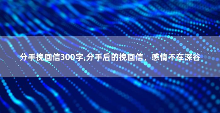 分手挽回信300字,分手后的挽回信，感情不在深谷
