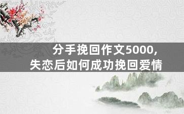 分手挽回作文5000,失恋后如何成功挽回爱情