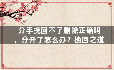 分手挽回不了删除正确吗，分开了怎么办？挽回之道