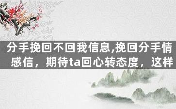 分手挽回不回我信息,挽回分手情感信，期待ta回心转态度，这样可行吗？