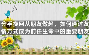 分手挽回从朋友做起，如何通过友情方式成为前任生命中的重要朋友？