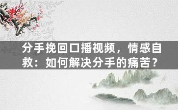 分手挽回口播视频，情感自救：如何解决分手的痛苦？