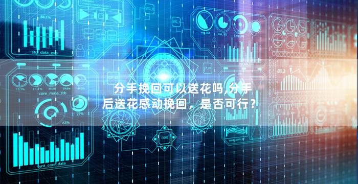 分手挽回可以送花吗,分手后送花感动挽回，是否可行？