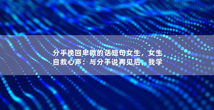 分手挽回卑微的话短句女生，女生自救心声：与分手说再见后，我学会了这些