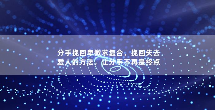 分手挽回卑微求复合，挽回失去爱人的方法，让分手不再是终点