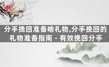 分手挽回准备啥礼物,分手挽回的礼物准备指南