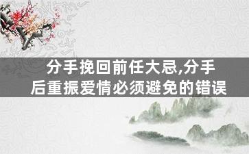 分手挽回前任大忌,分手后重振爱情必须避免的错误