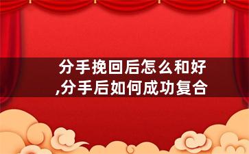 分手挽回后怎么和好,分手后如何成功复合