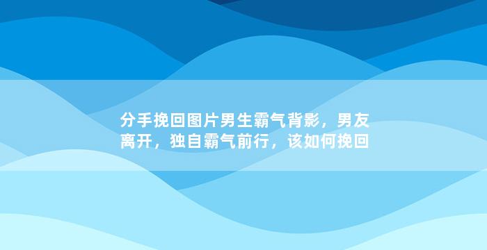 分手挽回图片男生霸气背影，男友离开，独自霸气前行，该如何挽回？