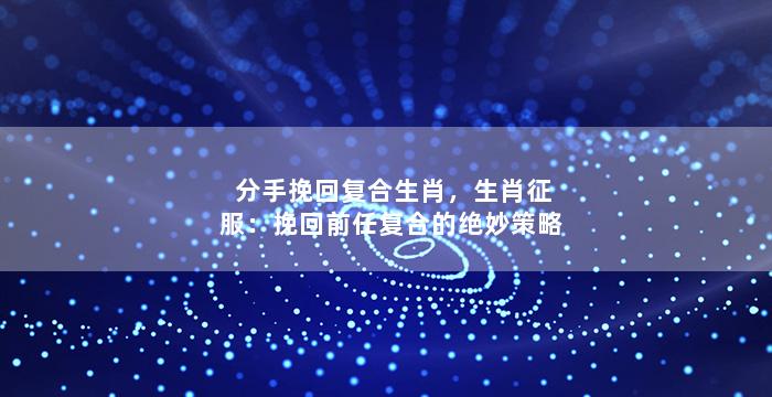 分手挽回复合生肖，生肖征服：挽回前任复合的绝妙策略