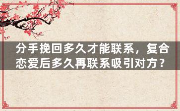分手挽回多久才能联系，复合恋爱后多久再联系吸引对方？