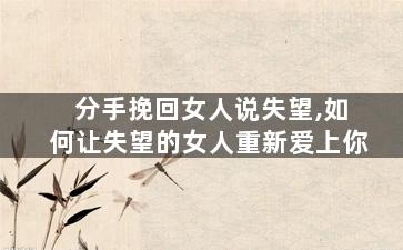 分手挽回女人说失望,如何让失望的女人重新爱上你