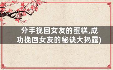 分手挽回女友的蛋糕,成功挽回女友的秘诀大揭露)