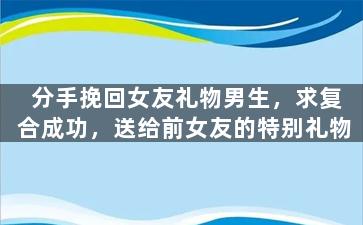 分手挽回女友礼物男生，求复合成功，送给前女友的特别礼物