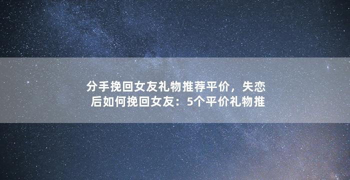 分手挽回女友礼物推荐平价，失恋后如何挽回女友：5个平价礼物推荐