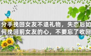 分手挽回女友不退礼物，失恋后如何挽回前女友的心，不要忘了收回赠送的礼物！
