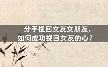 分手挽回女友女朋友,如何成功挽回女友的心？