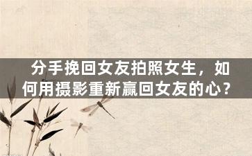 分手挽回女友拍照女生，如何用摄影重新赢回女友的心？