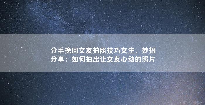 分手挽回女友拍照技巧女生，妙招分享：如何拍出让女友心动的照片来挽回感情