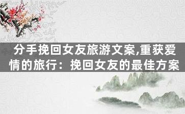 分手挽回女友旅游文案,重获爱情的旅行：挽回女友的最佳方案