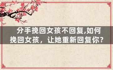 分手挽回女孩不回复,如何挽回女孩，让她重新回复你？