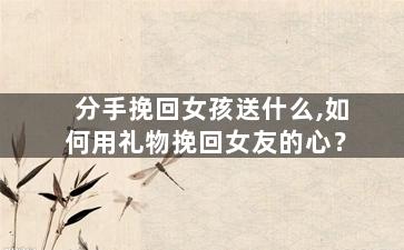 分手挽回女孩送什么,如何用礼物挽回女友的心？