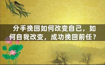分手挽回如何改变自己，如何自我改变，成功挽回前任？