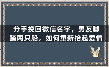 分手挽回微信名字，男友脚踏两只船，如何重新拾起爱情