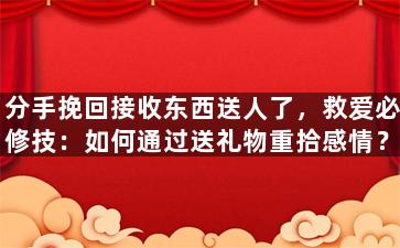 分手挽回接收东西送人了，救爱必修技：如何通过送礼物重拾感情？