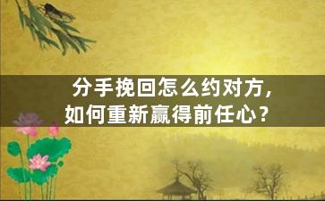 分手挽回怎么约对方,如何重新赢得前任心？