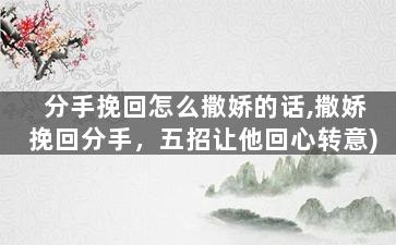 分手挽回怎么撒娇的话,撒娇挽回分手，五招让他回心转意)