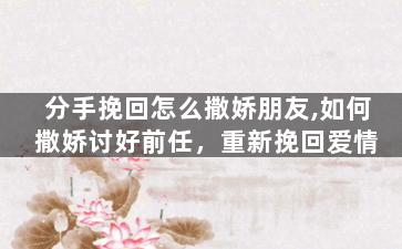 分手挽回怎么撒娇朋友,如何撒娇讨好前任，重新挽回爱情