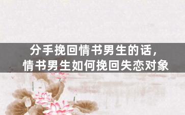 分手挽回情书男生的话，情书男生如何挽回失恋对象