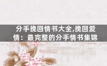 分手挽回情书大全,挽回爱情：最完整的分手情书集锦