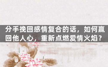分手挽回感情复合的话，如何赢回他人心，重新点燃爱情火焰？