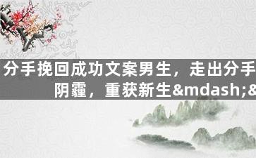 分手挽回成功文案男生，走出分手阴霾，重获新生——男生成功挽回心爱女友经验分享