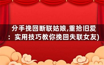 分手挽回断联姑娘,重拾旧爱：实用技巧教你挽回失联女友)