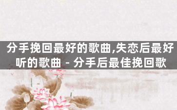 分手挽回最好的歌曲,失恋后最好听的歌曲