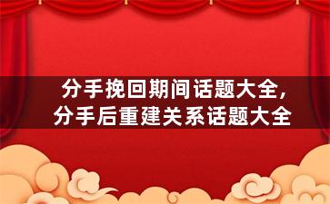 分手挽回期间话题大全,分手后重建关系话题大全