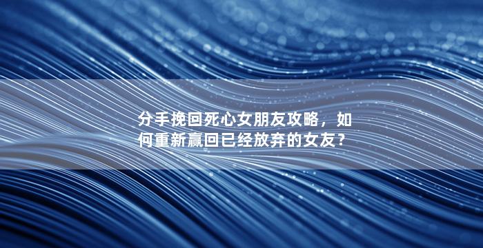 分手挽回死心女朋友攻略，如何重新赢回已经放弃的女友？