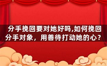 分手挽回要对她好吗,如何挽回分手对象，用善待打动她的心？