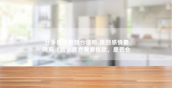 分手挽回要钱合法吗,挽回感情要向前（后）男方索要钱款，是否合法？