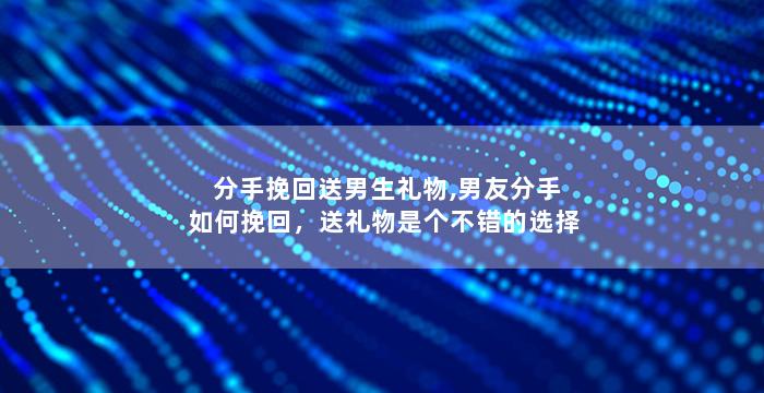 分手挽回送男生礼物,男友分手如何挽回，送礼物是个不错的选择