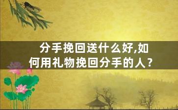 分手挽回送什么好,如何用礼物挽回分手的人？